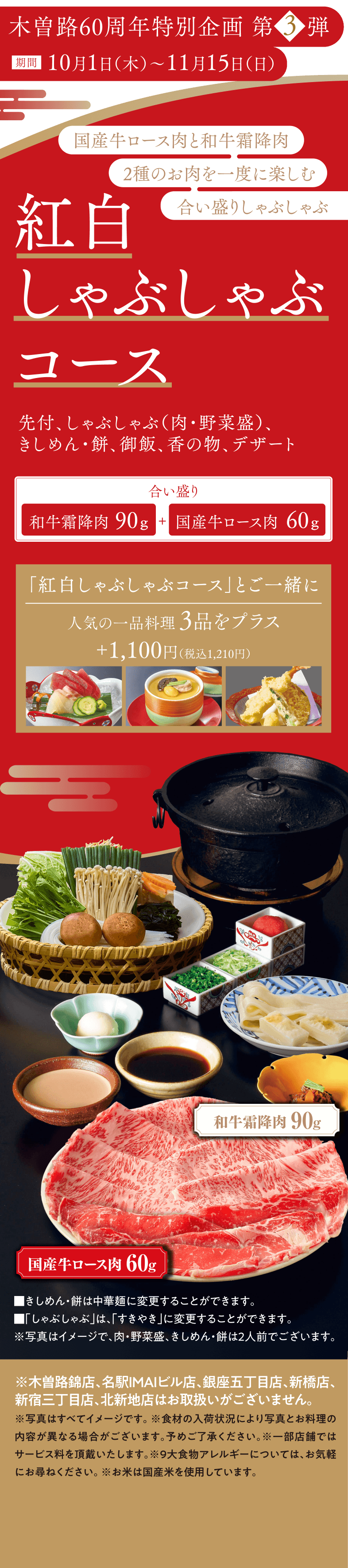 木曽路60周年特別企画 第3弾 期間10月1日（木）〜11月15日（日） 国産牛ロース肉と和牛霜降肉 2種のお肉を一度に楽しむ合い盛りしゃぶしゃぶ 紅白しゃぶしゃぶコース 先付、しゃぶしゃぶ（肉・野菜盛）、きしめん・餅、御飯、香の物、デザート 合い盛り 和牛霜降肉90g＋国産牛ロース肉60g 「紅白しゃぶしゃぶコース」とご一緒に人気の一品料理3品をプラス＋1,100円（税込1,210円）