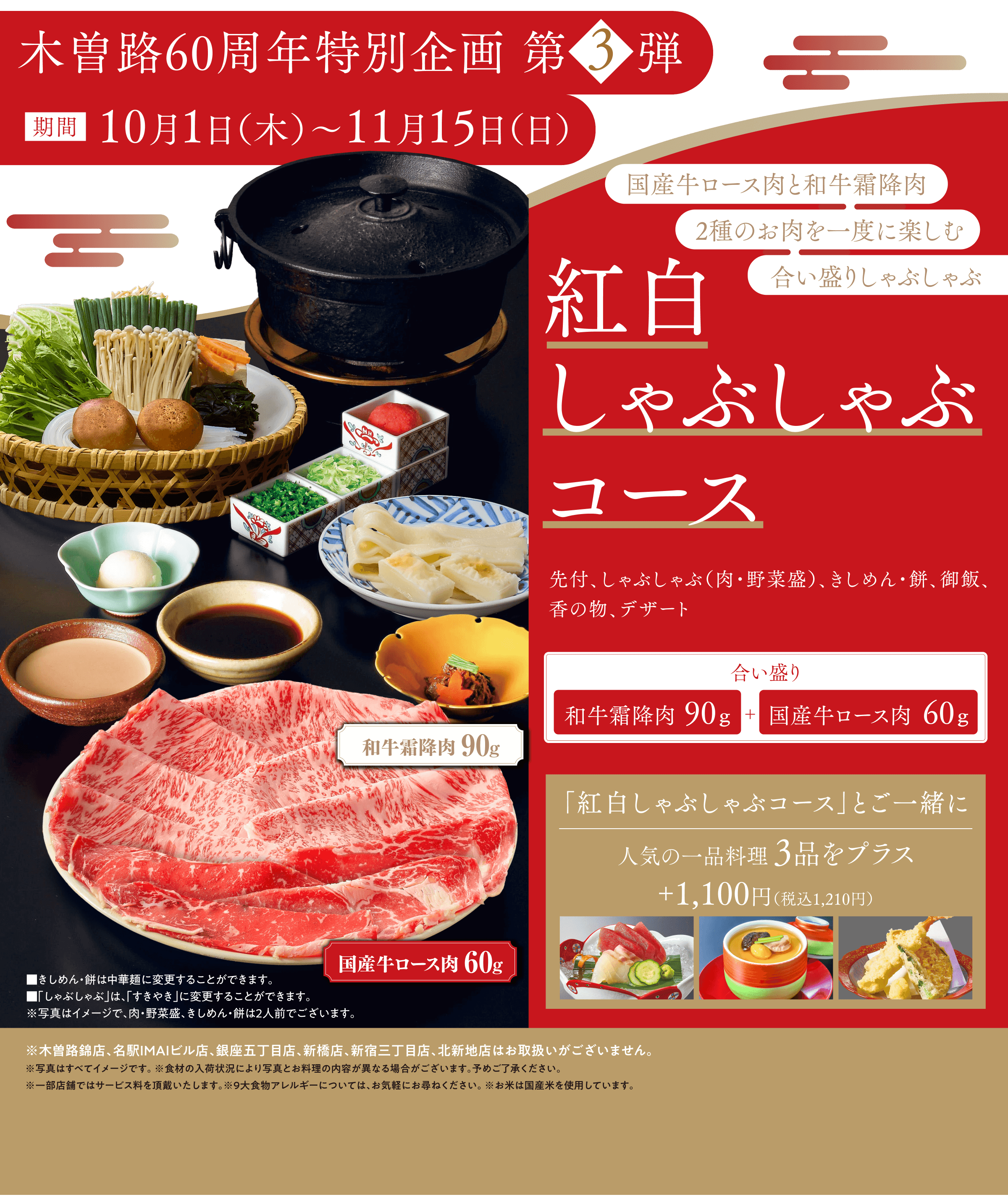 木曽路60周年特別企画 第3弾 期間10月1日（木）〜11月15日（日） 国産牛ロース肉と和牛霜降肉 2種のお肉を一度に楽しむ合い盛りしゃぶしゃぶ 紅白しゃぶしゃぶコース 先付、しゃぶしゃぶ（肉・野菜盛）、きしめん・餅、御飯、香の物、デザート 合い盛り 和牛霜降肉90g＋国産牛ロース肉60g 「紅白しゃぶしゃぶコース」とご一緒に人気の一品料理3品をプラス＋1,100円（税込1,210円）