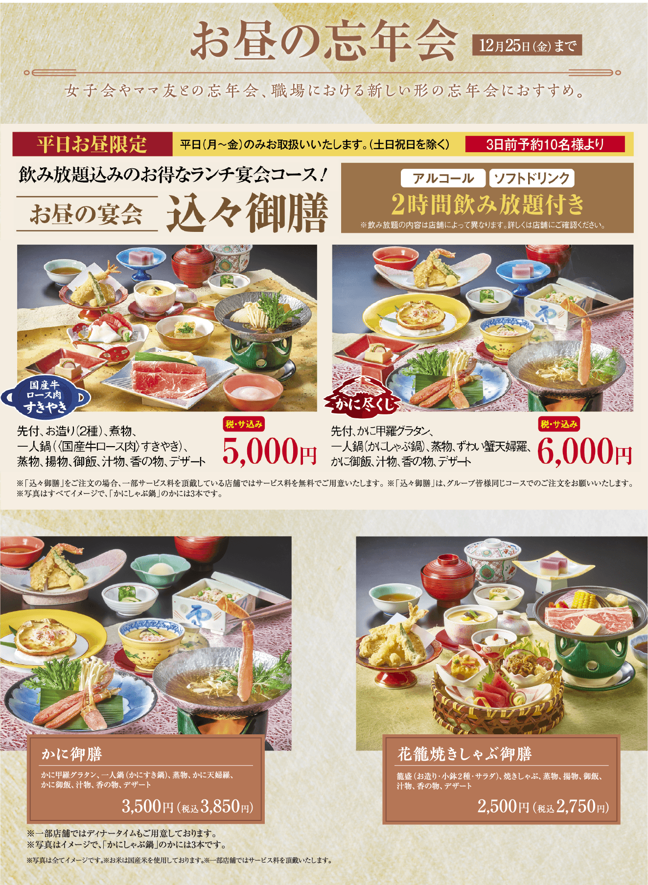 お昼の忘年会 12月25日（金）まで 女子会やママ友との忘年会、職場における新しい形の忘年会におすすめ。平日お昼限定 3日前予約10名様より 飲み放題込みのお得なランチ宴会コース！お昼の宴会 込々御膳 アルコール・ソフトドリンク2時間飲み放題付き 国産牛ロース肉すきやき 税・サ込み5,000円／かに尽くし 税・サ込み6,000円／かに御膳 3,500円（税込3,850円）／花籠焼きしゃぶ御膳 2,500円（税込2,750円）