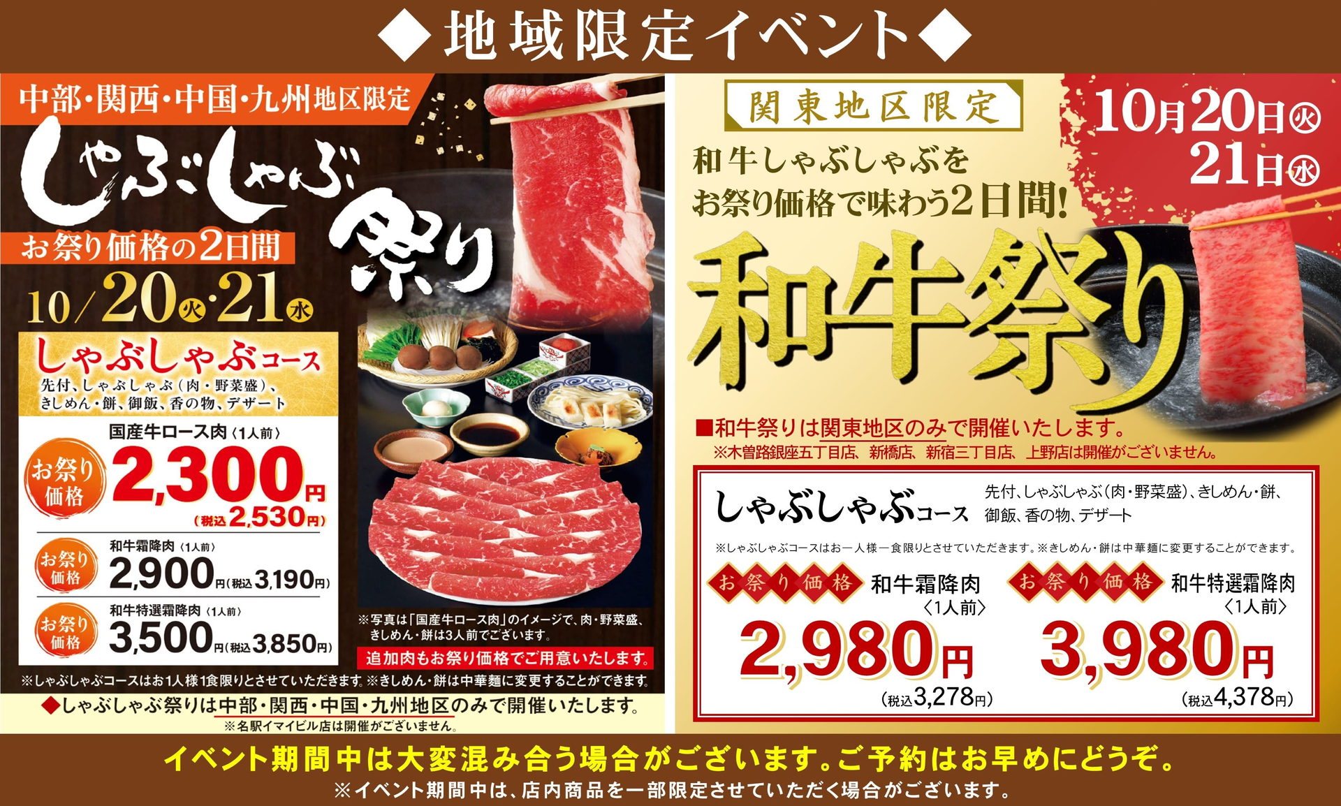 ◆地域限定イベント◆ しゃぶしゃぶ祭り 中部・関西・中国・九州地区限定 お祭り価格の2日間 10月20日（火）・21日（水） しゃぶしゃぶコース 国産牛ロース肉〈1人前〉お祭り価格2,300円（税込2,530円）／和牛霜降肉〈1人前〉2,900円（税込3,190円）／和牛特選霜降肉〈1人前〉3,500円（税込3,850円） 和牛祭り 関東地区限定 和牛しゃぶしゃぶをお祭り価格で味わう2日間 10月20日（火）21日（水） しゃぶしゃぶコース 和牛霜降肉〈1人前〉お祭り価格2,980円（税込3,278円）／和牛特選霜降肉〈1人前〉お祭り価格3,980円（税込4,378円） イベント期間中は大変混み合う場合がございます。ご予約はお早めにどうぞ。